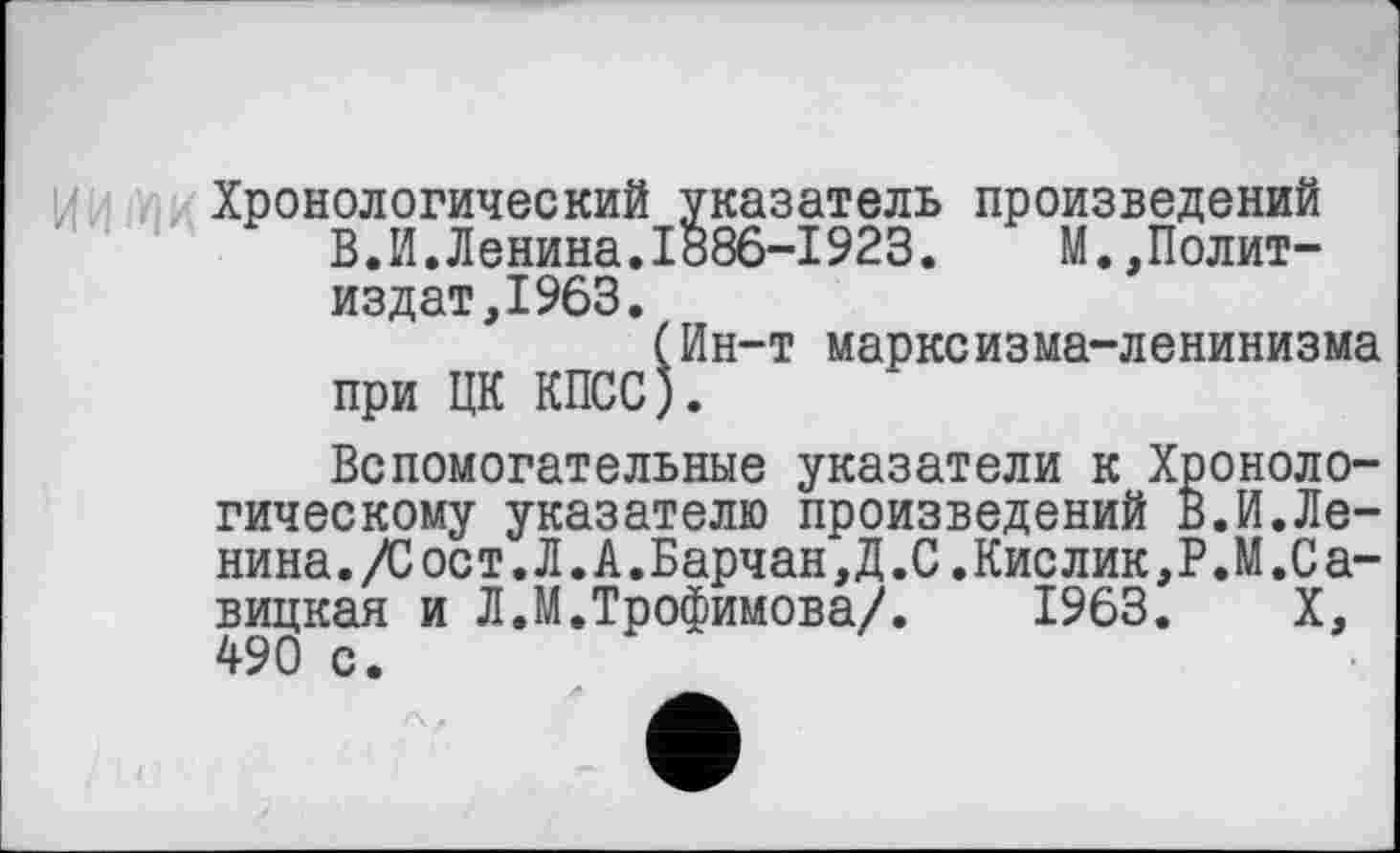 ﻿Хронологический указатель произведений В.И.Ленина.1886-1923.	М.,Полит-
изд ат, 1963.
(Ин-т марксизма-ленинизма при ЦК КПСС).
Вспомогательные указатели к Хронологическому указателю произведений В.И.Ле-нина./Сост.Л.А.Барчан,Д.С.Кислик,Р.М.Са-вицкая и Л.М.Трофимова/.	1963. X,
490 с.